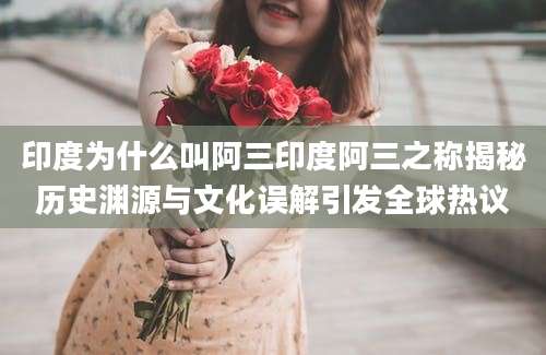 印度为什么叫阿三印度阿三之称揭秘历史渊源与文化误解引发全球热议