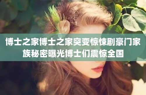 博士之家博士之家突变惊悚剧豪门家族秘密曝光博士们震惊全国