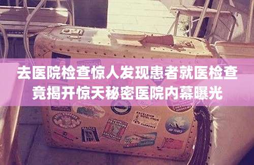 去医院检查惊人发现患者就医检查竟揭开惊天秘密医院内幕曝光